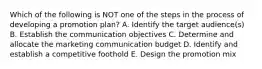 Which of the following is NOT one of the steps in the process of developing a promotion​ plan? A. Identify the target​ audience(s) B. Establish the communication objectives C. Determine and allocate the marketing communication budget D. Identify and establish a competitive foothold E. Design the promotion mix