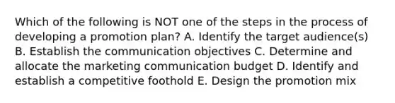 Which of the following is NOT one of the steps in the process of developing a promotion​ plan? A. Identify the target​ audience(s) B. Establish the communication objectives C. Determine and allocate the marketing communication budget D. Identify and establish a competitive foothold E. Design the promotion mix