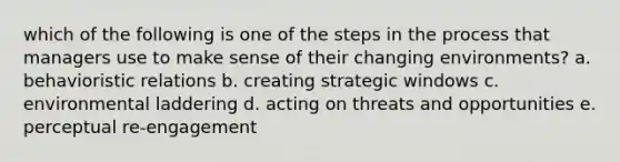 which of the following is one of the steps in the process that managers use to make sense of their changing environments? a. behavioristic relations b. creating strategic windows c. environmental laddering d. acting on threats and opportunities e. perceptual re-engagement