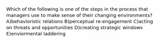 Which of the following is one of the steps in the process that managers use to make sense of their changing environments? A)behavioristic relations B)perceptual re-engagement C)acting on threats and opportunities D)creating strategic windows E)enviormental laddering