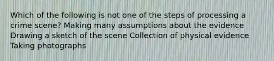 Which of the following is not one of the steps of processing a crime scene? Making many assumptions about the evidence Drawing a sketch of the scene Collection of physical evidence Taking photographs