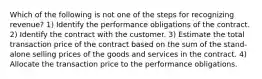 Which of the following is not one of the steps for recognizing revenue? 1) Identify the performance obligations of the contract. 2) Identify the contract with the customer. 3) Estimate the total transaction price of the contract based on the sum of the stand-alone selling prices of the goods and services in the contract. 4) Allocate the transaction price to the performance obligations.