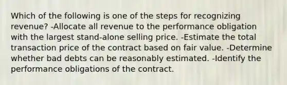 Which of the following is one of the steps for recognizing revenue? -Allocate all revenue to the performance obligation with the largest stand-alone selling price. -Estimate the total transaction price of the contract based on fair value. -Determine whether bad debts can be reasonably estimated. -Identify the performance obligations of the contract.