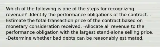 Which of the following is one of the steps for recognizing revenue? -Identify the performance obligations of the contract. -Estimate the total transaction price of the contract based on monetary consideration received. -Allocate all revenue to the performance obligation with the largest stand-alone selling price. -Determine whether bad debts can be reasonably estimated.