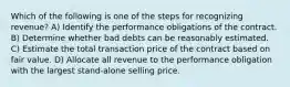 Which of the following is one of the steps for recognizing revenue? A) Identify the performance obligations of the contract. B) Determine whether bad debts can be reasonably estimated. C) Estimate the total transaction price of the contract based on fair value. D) Allocate all revenue to the performance obligation with the largest stand-alone selling price.