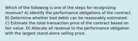 Which of the following is one of the steps for recognizing revenue? A) Identify the performance obligations of the contract. B) Determine whether bad debts can be reasonably estimated. C) Estimate the total transaction price of the contract based on fair value. D) Allocate all revenue to the performance obligation with the largest stand-alone selling price.