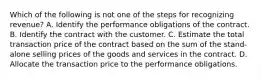 Which of the following is not one of the steps for recognizing revenue? A. Identify the performance obligations of the contract. B. Identify the contract with the customer. C. Estimate the total transaction price of the contract based on the sum of the stand-alone selling prices of the goods and services in the contract. D. Allocate the transaction price to the performance obligations.