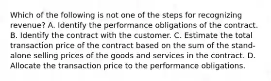 Which of the following is not one of the steps for recognizing revenue? A. Identify the performance obligations of the contract. B. Identify the contract with the customer. C. Estimate the total transaction price of the contract based on the sum of the stand-alone selling prices of the goods and services in the contract. D. Allocate the transaction price to the performance obligations.