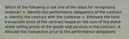 Which of the following is not one of the steps for recognizing revenue? a. Identify the performance obligations of the contract. b. Identify the contract with the customer. c. Estimate the total transaction price of the contract based on the sum of the stand-alone selling prices of the goods and services in the contract. d. Allocate the transaction price to the performance obligations