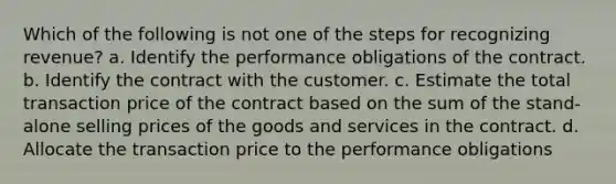 Which of the following is not one of the steps for recognizing revenue? a. Identify the performance obligations of the contract. b. Identify the contract with the customer. c. Estimate the total transaction price of the contract based on the sum of the stand-alone selling prices of the goods and services in the contract. d. Allocate the transaction price to the performance obligations