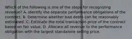 Which of the following is one of the steps for recognizing revenue? A. Identify the separate performance obligations of the contract. B. Determine whether bad debts can be reasonably estimated. C. Estimate the total transaction price of the contract based on fair value. D. Allocate all revenue to the performance obligation with the largest standalone selling price.