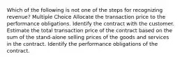 Which of the following is not one of the steps for recognizing revenue? Multiple Choice Allocate the transaction price to the performance obligations. Identify the contract with the customer. Estimate the total transaction price of the contract based on the sum of the stand-alone selling prices of the goods and services in the contract. Identify the performance obligations of the contract.