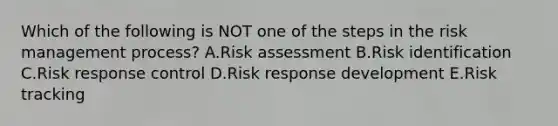 Which of the following is NOT one of the steps in the risk management process? A.Risk assessment B.Risk identification C.Risk response control D.Risk response development E.Risk tracking