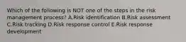 Which of the following is NOT one of the steps in the risk management process? A.Risk identification B.Risk assessment C.Risk tracking D.Risk response control E.Risk response development