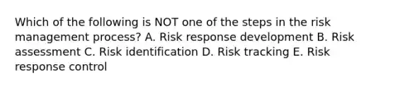 Which of the following is NOT one of the steps in the risk management process? A. Risk response development B. Risk assessment C. Risk identification D. Risk tracking E. Risk response control