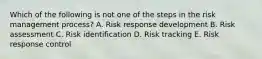 Which of the following is not one of the steps in the risk management process? A. Risk response development B. Risk assessment C. Risk identification D. Risk tracking E. Risk response control