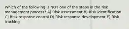 Which of the following is NOT one of the steps in the risk management process? A) Risk assessment B) Risk identification C) Risk response control D) Risk response development E) Risk tracking