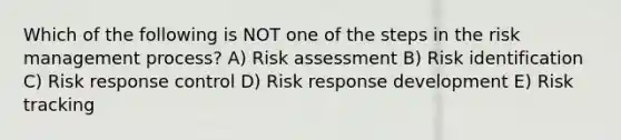 Which of the following is NOT one of the steps in the risk management process? A) Risk assessment B) Risk identification C) Risk response control D) Risk response development E) Risk tracking