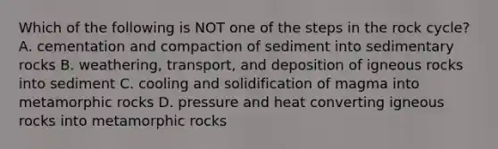 Which of the following is NOT one of the steps in the rock cycle? A. cementation and compaction of sediment into sedimentary rocks B. weathering, transport, and deposition of igneous rocks into sediment C. cooling and solidification of magma into metamorphic rocks D. pressure and heat converting igneous rocks into metamorphic rocks