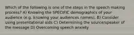 Which of the following is one of the steps in the speech making process? A) Knowing the SPECIFIC demographics of your audience (e.g. knowing your audiences names). B) Consider using presentational aids C) Determining the source/speaker of the message D) Overcoming speech anxiety