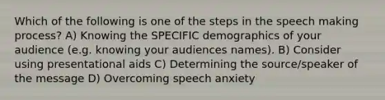 Which of the following is one of the steps in the speech making process? A) Knowing the SPECIFIC demographics of your audience (e.g. knowing your audiences names). B) Consider using presentational aids C) Determining the source/speaker of the message D) Overcoming speech anxiety