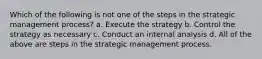 Which of the following is not one of the steps in the strategic management process? a. Execute the strategy b. Control the strategy as necessary c. Conduct an internal analysis d. All of the above are steps in the strategic management process.