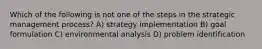 Which of the following is not one of the steps in the strategic management process? A) strategy implementation B) goal formulation C) environmental analysis D) problem identification