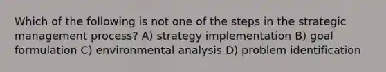 Which of the following is not one of the steps in the strategic management process? A) strategy implementation B) goal formulation C) environmental analysis D) problem identification