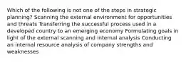 Which of the following is not one of the steps in strategic planning? Scanning the external environment for opportunities and threats Transferring the successful process used in a developed country to an emerging economy Formulating goals in light of the external scanning and internal analysis Conducting an internal resource analysis of company strengths and weaknesses