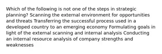 Which of the following is not one of the steps in strategic planning? Scanning the external environment for opportunities and threats Transferring the successful process used in a developed country to an emerging economy Formulating goals in light of the external scanning and internal analysis Conducting an internal resource analysis of company strengths and weaknesses