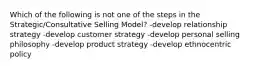 Which of the following is not one of the steps in the Strategic/Consultative Selling Model? -develop relationship strategy -develop customer strategy -develop personal selling philosophy -develop product strategy -develop ethnocentric policy