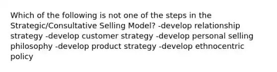 Which of the following is not one of the steps in the Strategic/Consultative Selling Model? -develop relationship strategy -develop customer strategy -develop personal selling philosophy -develop product strategy -develop ethnocentric policy