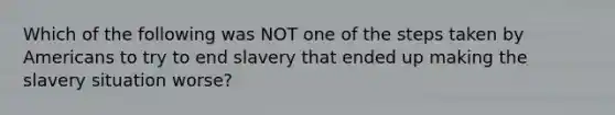 Which of the following was NOT one of the steps taken by Americans to try to end slavery that ended up making the slavery situation worse?