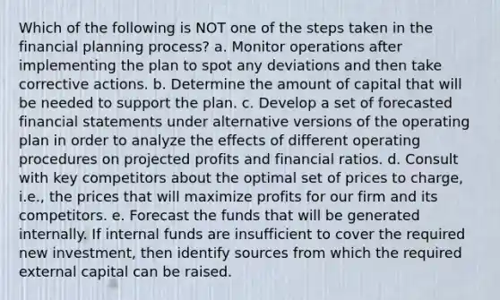 Which of the following is NOT one of the steps taken in the financial planning process? a. Monitor operations after implementing the plan to spot any deviations and then take corrective actions. b. Determine the amount of capital that will be needed to support the plan. c. Develop a set of forecasted financial statements under alternative versions of the operating plan in order to analyze the effects of different operating procedures on projected profits and financial ratios. d. Consult with key competitors about the optimal set of prices to charge, i.e., the prices that will maximize profits for our firm and its competitors. e. Forecast the funds that will be generated internally. If internal funds are insufficient to cover the required new investment, then identify sources from which the required external capital can be raised.