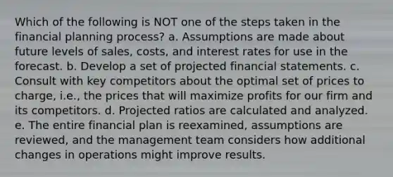 Which of the following is NOT one of the steps taken in the financial planning process? a. Assumptions are made about future levels of sales, costs, and interest rates for use in the forecast. b. Develop a set of projected financial statements. c. Consult with key competitors about the optimal set of prices to charge, i.e., the prices that will maximize profits for our firm and its competitors. d. Projected ratios are calculated and analyzed. e. The entire financial plan is reexamined, assumptions are reviewed, and the management team considers how additional changes in operations might improve results.