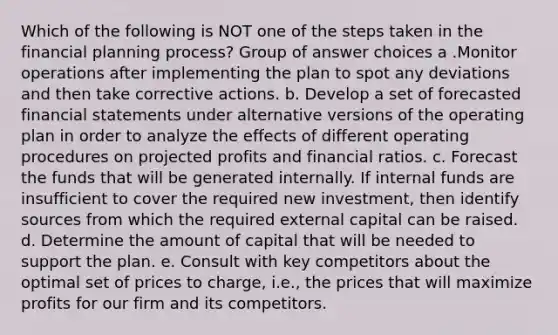 Which of the following is NOT one of the steps taken in the financial planning process? Group of answer choices a .Monitor operations after implementing the plan to spot any deviations and then take corrective actions. b. Develop a set of forecasted financial statements under alternative versions of the operating plan in order to analyze the effects of different operating procedures on projected profits and financial ratios. c. Forecast the funds that will be generated internally. If internal funds are insufficient to cover the required new investment, then identify sources from which the required external capital can be raised. d. Determine the amount of capital that will be needed to support the plan. e. Consult with key competitors about the optimal set of prices to charge, i.e., the prices that will maximize profits for our firm and its competitors.