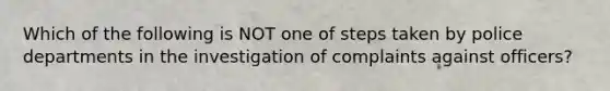 Which of the following is NOT one of steps taken by police departments in the investigation of complaints against officers?