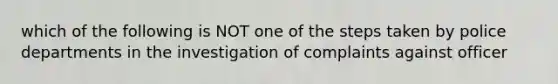 which of the following is NOT one of the steps taken by police departments in the investigation of complaints against officer