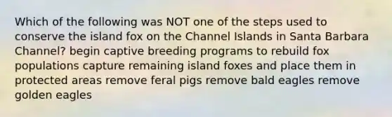 Which of the following was NOT one of the steps used to conserve the island fox on the Channel Islands in Santa Barbara Channel? begin captive breeding programs to rebuild fox populations capture remaining island foxes and place them in protected areas remove feral pigs remove bald eagles remove golden eagles