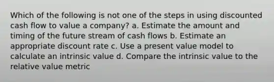 Which of the following is not one of the steps in using discounted cash flow to value a company? a. Estimate the amount and timing of the future stream of cash flows b. Estimate an appropriate discount rate c. Use a present value model to calculate an intrinsic value d. Compare the intrinsic value to the relative value metric