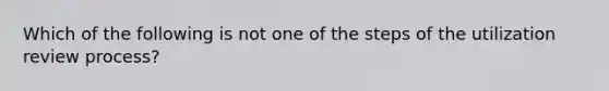 Which of the following is not one of the steps of the utilization review process?