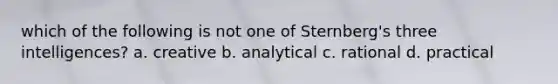 which of the following is not one of Sternberg's three intelligences? a. creative b. analytical c. rational d. practical