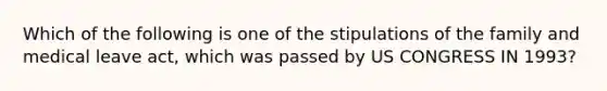 Which of the following is one of the stipulations of the family and medical leave act, which was passed by US CONGRESS IN 1993?