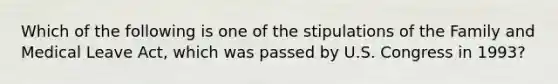 Which of the following is one of the stipulations of the Family and Medical Leave Act, which was passed by U.S. Congress in 1993?