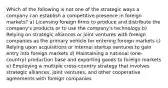 Which of the following is not one of the strategic ways a company can establish a competitive presence in foreign markets? a) Licensing foreign firms to produce and distribute the company's products or to use the company's technology b) Relying on strategic alliances or joint ventures with foreign companies as the primary vehicle for entering foreign markets c) Relying upon acquisitions or internal startup ventures to gain entry into foreign markets d) Maintaining a national (one-country) production base and exporting goods to foreign markets e) Employing a multiple cross-country strategy that involves strategic alliances, joint ventures, and other cooperative agreements with foreign companies