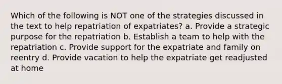 Which of the following is NOT one of the strategies discussed in the text to help repatriation of expatriates? a. Provide a strategic purpose for the repatriation b. Establish a team to help with the repatriation c. Provide support for the expatriate and family on reentry d. Provide vacation to help the expatriate get readjusted at home