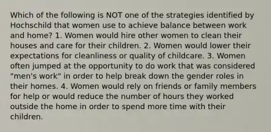 Which of the following is NOT one of the strategies identified by Hochschild that women use to achieve balance between work and home? 1. Women would hire other women to clean their houses and care for their children. 2. Women would lower their expectations for cleanliness or quality of childcare. 3. Women often jumped at the opportunity to do work that was considered "men's work" in order to help break down the gender roles in their homes. 4. Women would rely on friends or family members for help or would reduce the number of hours they worked outside the home in order to spend more time with their children.