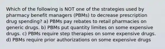 Which of the following is NOT one of the strategies used by pharmacy benefit managers (PBMs) to decrease prescription drug spending? a) PBMs pay rebates to retail pharmacies on generic drugs. b) PBMs put quantity limites on some expensive drugs. c) PBMs require step therapies on some expensive drugs. d) PBMs require prior authorizations on some expensive drugs