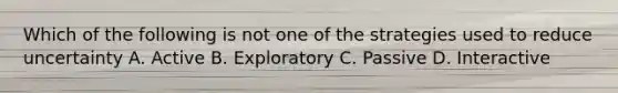 Which of the following is not one of the strategies used to reduce uncertainty A. Active B. Exploratory C. Passive D. Interactive