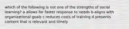 which of the following is not one of the strengths of social learning? a allows for faster response to needs b aligns with organizational goals c reduces costs of training d presents content that is relevant and timely